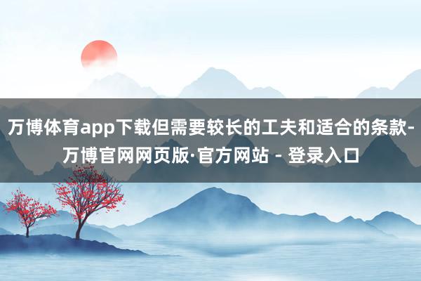万博体育app下载但需要较长的工夫和适合的条款-万博官网网页版·官方网站 - 登录入口