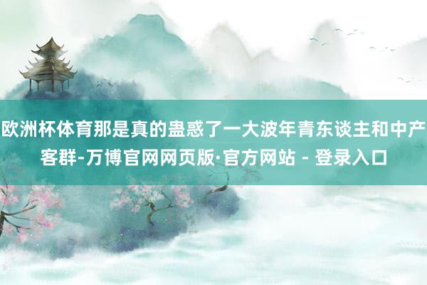欧洲杯体育那是真的蛊惑了一大波年青东谈主和中产客群-万博官网网页版·官方网站 - 登录入口