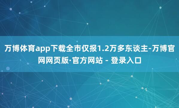 万博体育app下载全市仅报1.2万多东谈主-万博官网网页版·官方网站 - 登录入口