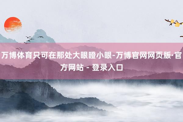 万博体育只可在那处大眼瞪小眼-万博官网网页版·官方网站 - 登录入口