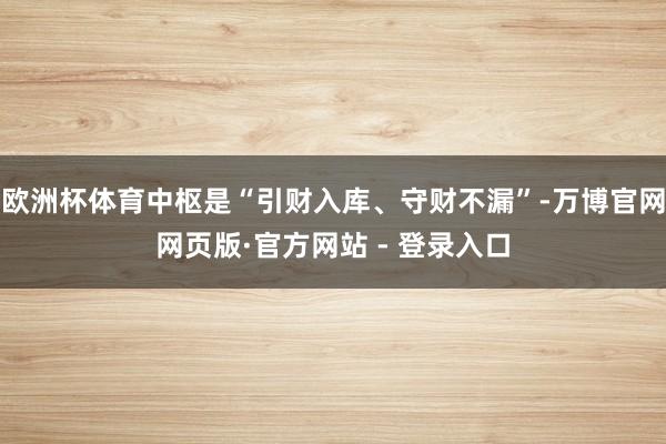 欧洲杯体育中枢是“引财入库、守财不漏”-万博官网网页版·官方网站 - 登录入口