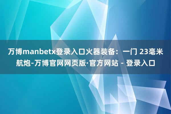 万博manbetx登录入口火器装备：一门 23毫米航炮-万博官网网页版·官方网站 - 登录入口