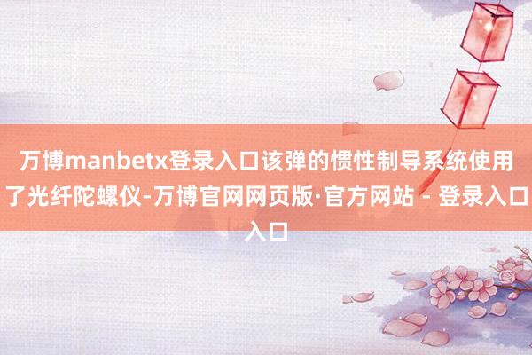 万博manbetx登录入口该弹的惯性制导系统使用了光纤陀螺仪-万博官网网页版·官方网站 - 登录入口