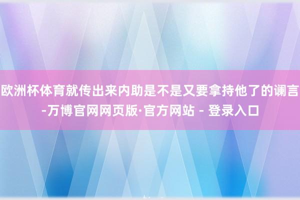 欧洲杯体育就传出来内助是不是又要拿持他了的谰言-万博官网网页版·官方网站 - 登录入口