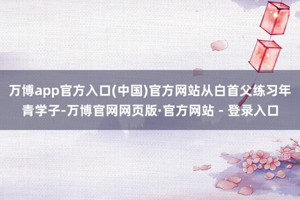 万博app官方入口(中国)官方网站从白首父练习年青学子-万博官网网页版·官方网站 - 登录入口
