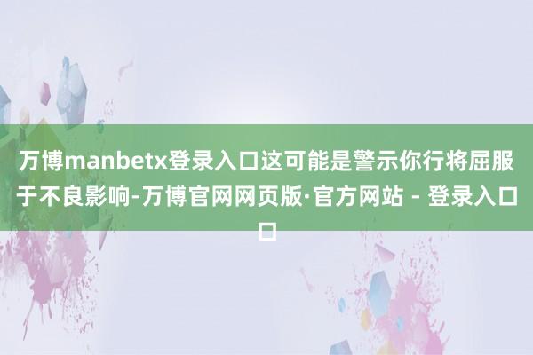 万博manbetx登录入口这可能是警示你行将屈服于不良影响-万博官网网页版·官方网站 - 登录入口