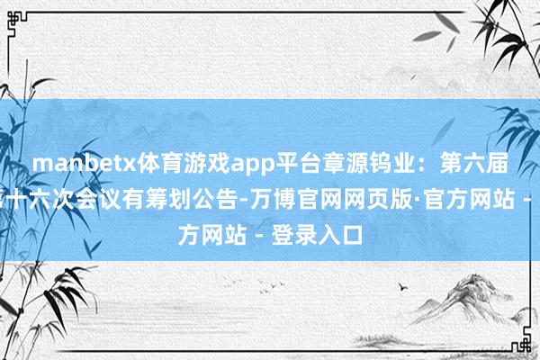 manbetx体育游戏app平台章源钨业：第六届董事会第十六次会议有筹划公告-万博官网网页版·官方网站 - 登录入口