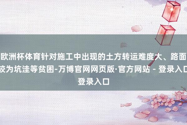 欧洲杯体育针对施工中出现的土方转运难度大、路面较为坑洼等贫困-万博官网网页版·官方网站 - 登录入口