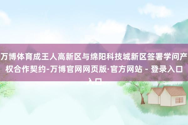 万博体育成王人高新区与绵阳科技城新区签署学问产权合作契约-万博官网网页版·官方网站 - 登录入口