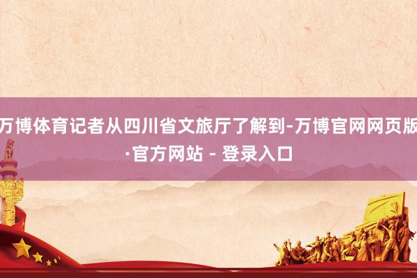 万博体育记者从四川省文旅厅了解到-万博官网网页版·官方网站 - 登录入口
