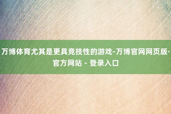 万博体育尤其是更具竞技性的游戏-万博官网网页版·官方网站 - 登录入口