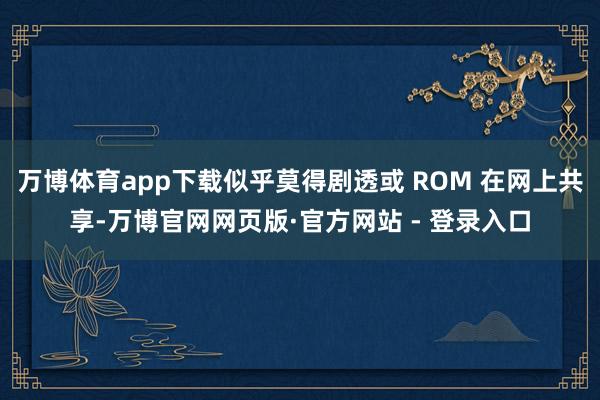 万博体育app下载似乎莫得剧透或 ROM 在网上共享-万博官网网页版·官方网站 - 登录入口