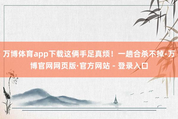 万博体育app下载这俩手足真烦！一趟合杀不掉-万博官网网页版·官方网站 - 登录入口