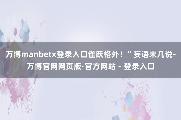 万博manbetx登录入口雀跃格外！”妄语未几说-万博官网网页版·官方网站 - 登录入口