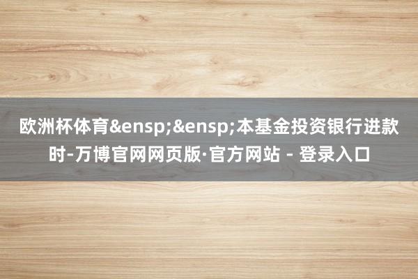 欧洲杯体育 本基金投资银行进款时-万博官网网页版·官方网站 - 登录入口