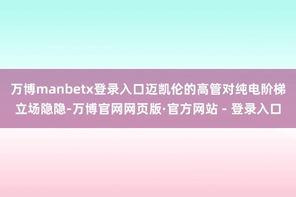 万博manbetx登录入口迈凯伦的高管对纯电阶梯立场隐隐-万博官网网页版·官方网站 - 登录入口