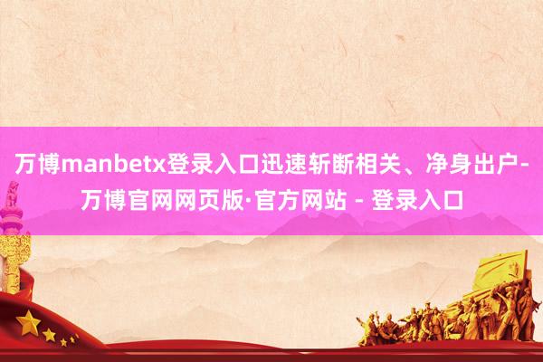 万博manbetx登录入口迅速斩断相关、净身出户-万博官网网页版·官方网站 - 登录入口