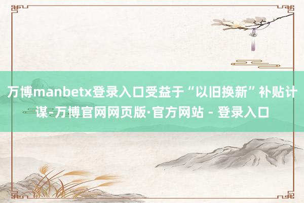 万博manbetx登录入口受益于“以旧换新”补贴计谋-万博官网网页版·官方网站 - 登录入口