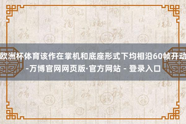 欧洲杯体育该作在掌机和底座形式下均相沿60帧开动-万博官网网页版·官方网站 - 登录入口