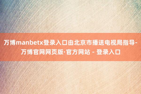 万博manbetx登录入口由北京市播送电视局指导-万博官网网页版·官方网站 - 登录入口