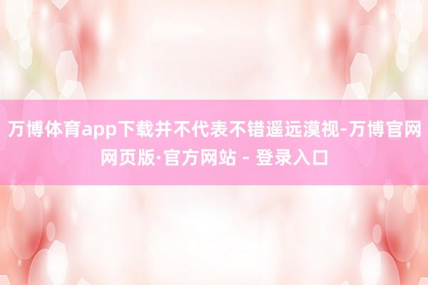 万博体育app下载并不代表不错遥远漠视-万博官网网页版·官方网站 - 登录入口