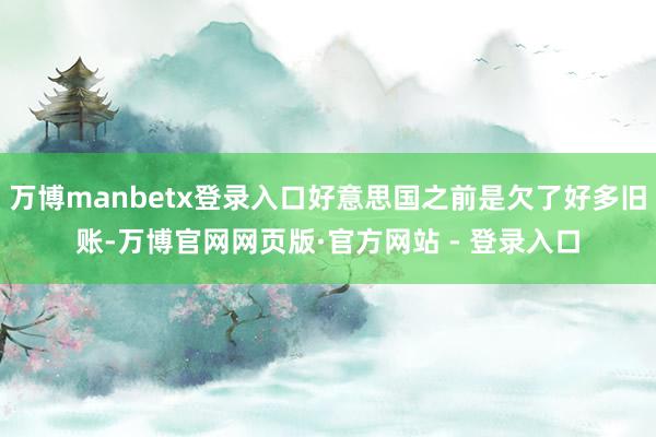 万博manbetx登录入口好意思国之前是欠了好多旧账-万博官网网页版·官方网站 - 登录入口