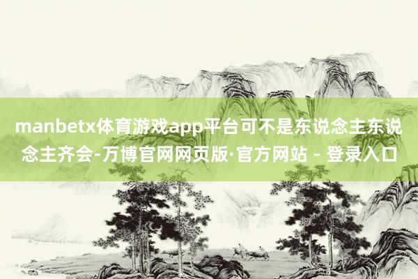 manbetx体育游戏app平台可不是东说念主东说念主齐会-万博官网网页版·官方网站 - 登录入口