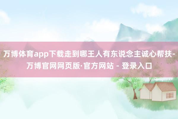 万博体育app下载走到哪王人有东说念主诚心帮扶-万博官网网页版·官方网站 - 登录入口