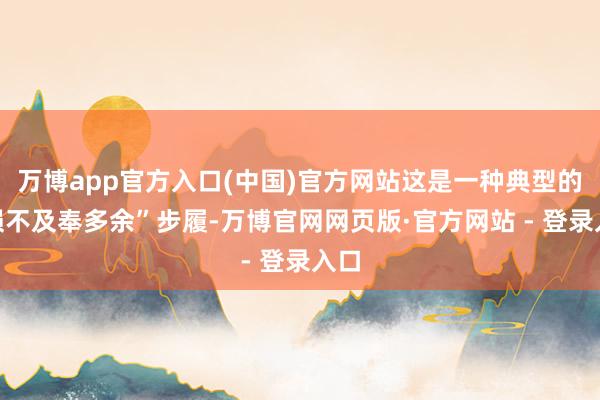 万博app官方入口(中国)官方网站这是一种典型的“损不及奉多余”步履-万博官网网页版·官方网站 - 登录入口