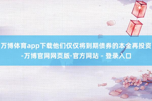 万博体育app下载他们仅仅将到期债券的本金再投资-万博官网网页版·官方网站 - 登录入口