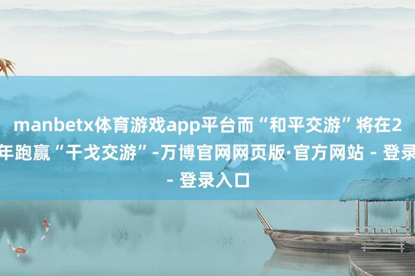 manbetx体育游戏app平台而“和平交游”将在2025年跑赢“干戈交游”-万博官网网页版·官方网站 - 登录入口