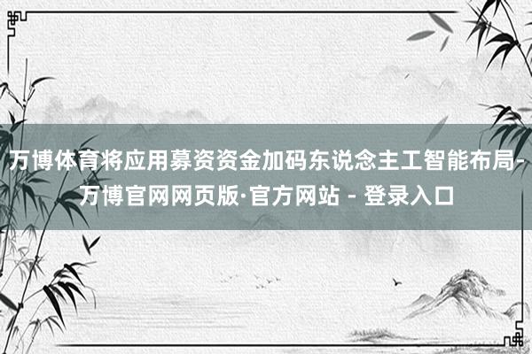 万博体育将应用募资资金加码东说念主工智能布局-万博官网网页版·官方网站 - 登录入口