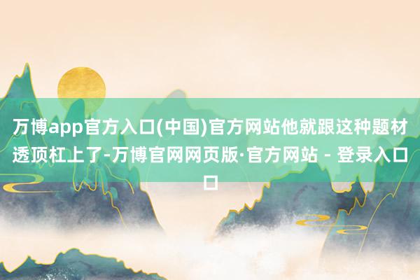 万博app官方入口(中国)官方网站他就跟这种题材透顶杠上了-万博官网网页版·官方网站 - 登录入口