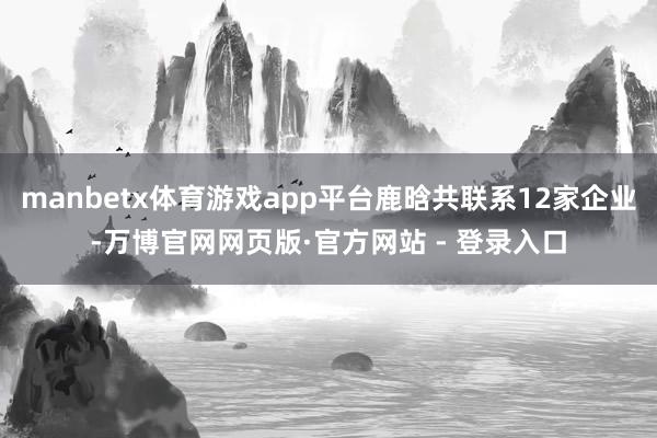 manbetx体育游戏app平台鹿晗共联系12家企业-万博官网网页版·官方网站 - 登录入口