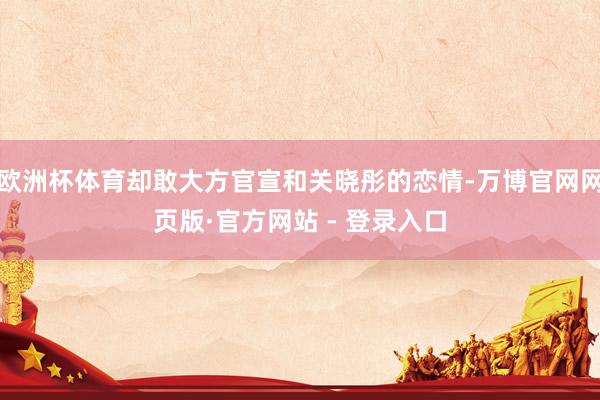 欧洲杯体育却敢大方官宣和关晓彤的恋情-万博官网网页版·官方网站 - 登录入口