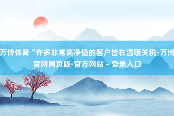 万博体育“许多非常高净值的客户皆在温暖关税-万博官网网页版·官方网站 - 登录入口
