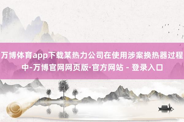万博体育app下载某热力公司在使用涉案换热器过程中-万博官网网页版·官方网站 - 登录入口