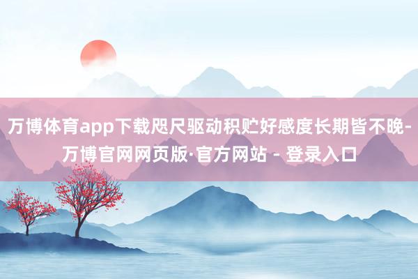 万博体育app下载咫尺驱动积贮好感度长期皆不晚-万博官网网页版·官方网站 - 登录入口