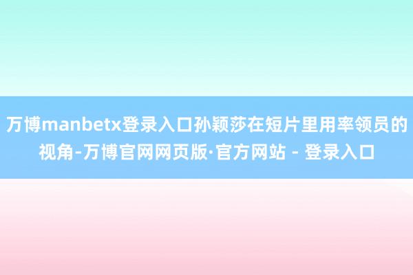 万博manbetx登录入口孙颖莎在短片里用率领员的视角-万博官网网页版·官方网站 - 登录入口