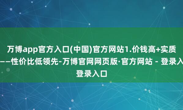 万博app官方入口(中国)官方网站1.价钱高+实质差——性价比低领先-万博官网网页版·官方网站 - 登录入口
