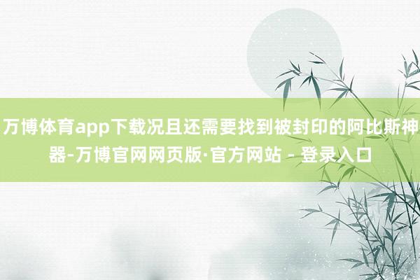 万博体育app下载况且还需要找到被封印的阿比斯神器-万博官网网页版·官方网站 - 登录入口