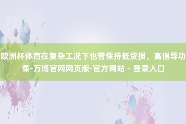 欧洲杯体育在复杂工况下也曾保持低货损、高倡导功课-万博官网网页版·官方网站 - 登录入口