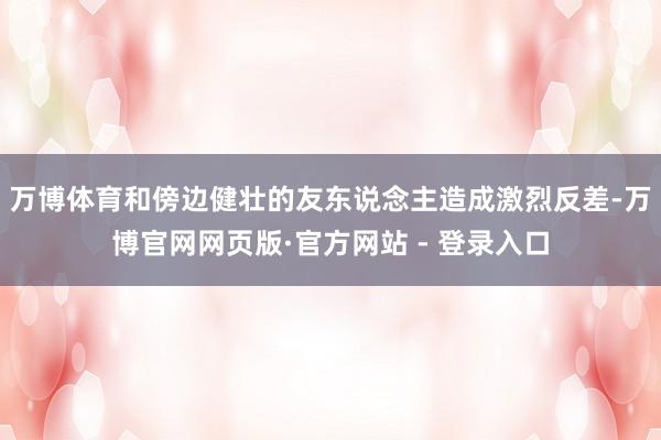 万博体育和傍边健壮的友东说念主造成激烈反差-万博官网网页版·官方网站 - 登录入口