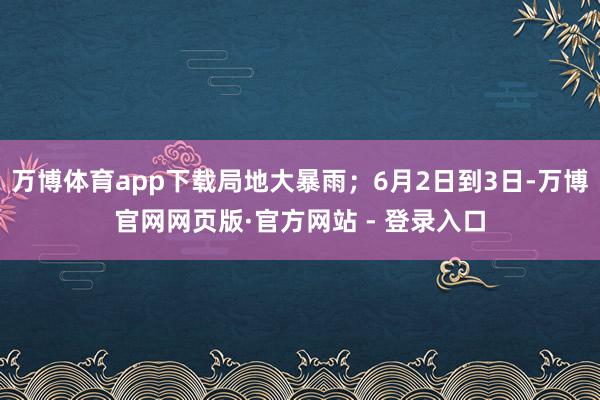 万博体育app下载局地大暴雨;6月2日到3日-万博官网网页版·官方网站 - 登录入口