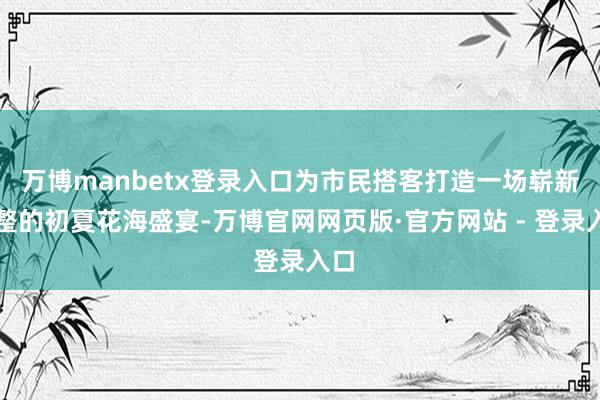 万博manbetx登录入口为市民搭客打造一场崭新调整的初夏花海盛宴-万博官网网页版·官方网站 - 登录入口