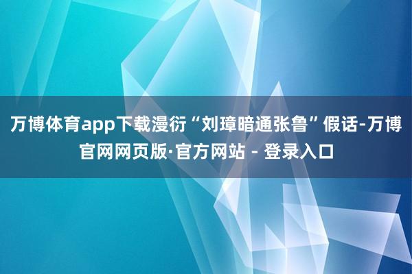 万博体育app下载漫衍“刘璋暗通张鲁”假话-万博官网网页版·官方网站 - 登录入口
