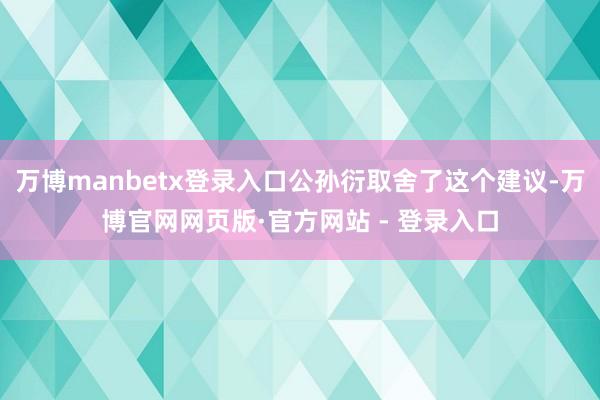万博manbetx登录入口公孙衍取舍了这个建议-万博官网网页版·官方网站 - 登录入口