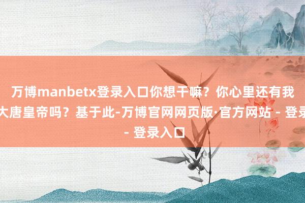万博manbetx登录入口你想干嘛？你心里还有我这个大唐皇帝吗？基于此-万博官网网页版·官方网站 - 登录入口