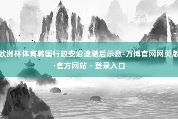 欧洲杯体育韩国行政安沿途随后示意-万博官网网页版·官方网站 - 登录入口