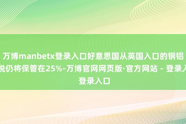 万博manbetx登录入口好意思国从英国入口的钢铝关税仍将保管在25%-万博官网网页版·官方网站 - 登录入口